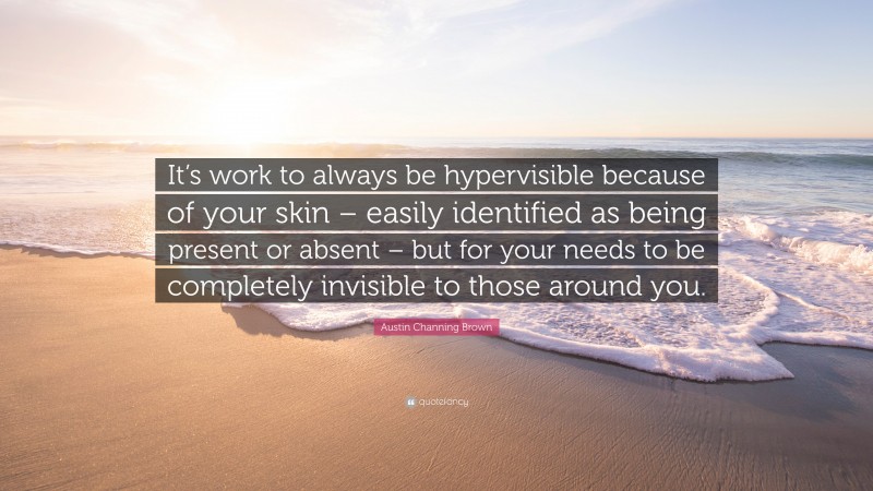 Austin Channing Brown Quote: “It’s work to always be hypervisible because of your skin – easily identified as being present or absent – but for your needs to be completely invisible to those around you.”