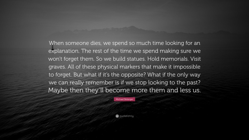 Michael Belanger Quote: “When someone dies, we spend so much time looking for an explanation. The rest of the time we spend making sure we won’t forget them. So we build statues. Hold memorials. Visit graves. All of these physical markers that make it impossible to forget. But what if it’s the opposite? What if the only way we can really remember is if we stop looking to the past? Maybe then they’ll become more them and less us.”