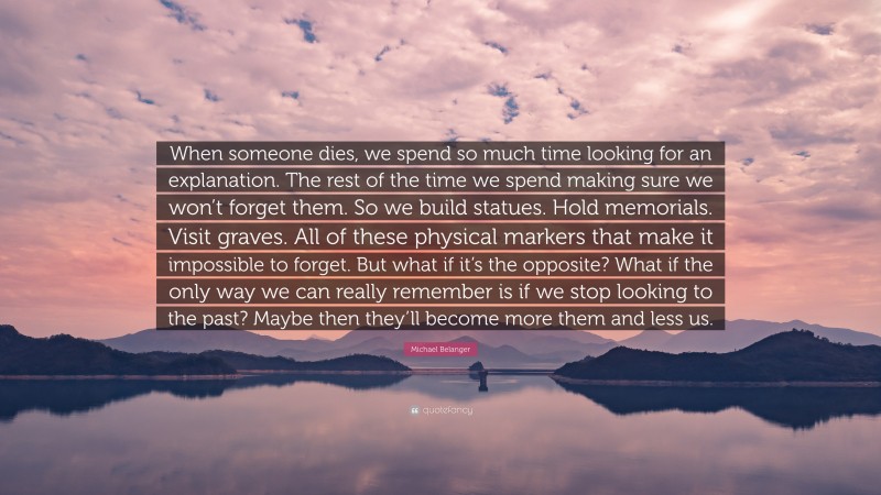 Michael Belanger Quote: “When someone dies, we spend so much time looking for an explanation. The rest of the time we spend making sure we won’t forget them. So we build statues. Hold memorials. Visit graves. All of these physical markers that make it impossible to forget. But what if it’s the opposite? What if the only way we can really remember is if we stop looking to the past? Maybe then they’ll become more them and less us.”