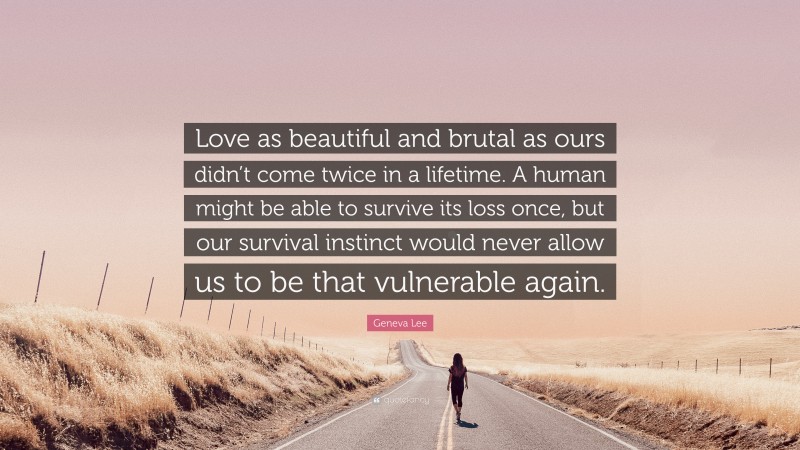 Geneva Lee Quote: “Love as beautiful and brutal as ours didn’t come twice in a lifetime. A human might be able to survive its loss once, but our survival instinct would never allow us to be that vulnerable again.”