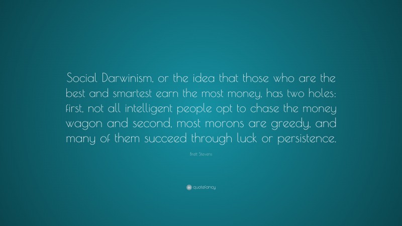 Brett Stevens Quote: “Social Darwinism, or the idea that those who are the best and smartest earn the most money, has two holes: first, not all intelligent people opt to chase the money wagon and second, most morons are greedy, and many of them succeed through luck or persistence.”
