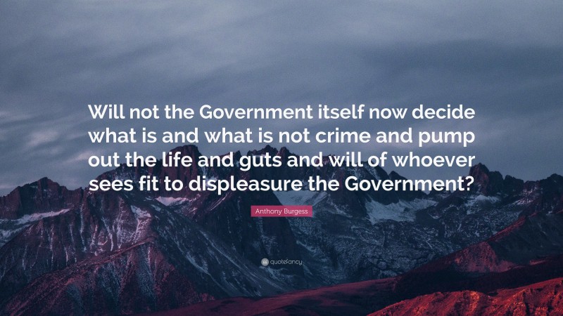 Anthony Burgess Quote: “Will not the Government itself now decide what is and what is not crime and pump out the life and guts and will of whoever sees fit to displeasure the Government?”