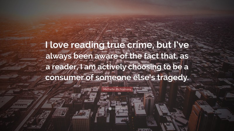 Michelle McNamara Quote: “I love reading true crime, but I’ve always been aware of the fact that, as a reader, I am actively choosing to be a consumer of someone else’s tragedy.”