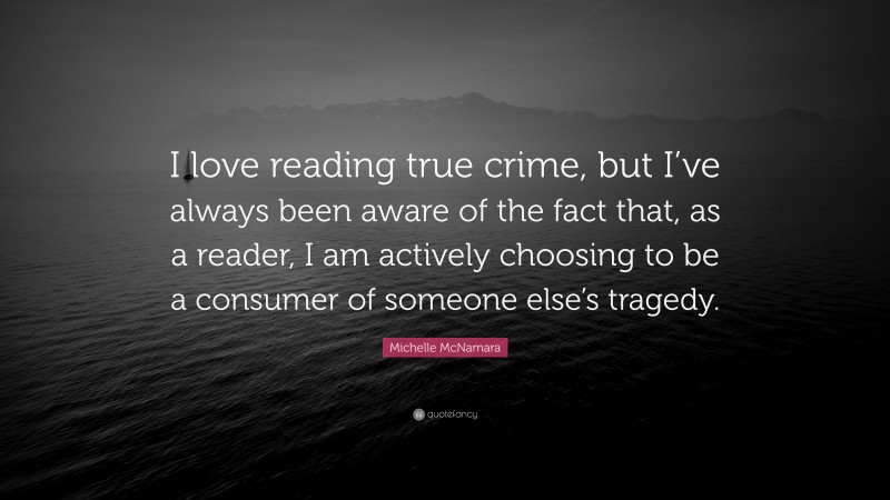 Michelle McNamara Quote: “I love reading true crime, but I’ve always been aware of the fact that, as a reader, I am actively choosing to be a consumer of someone else’s tragedy.”