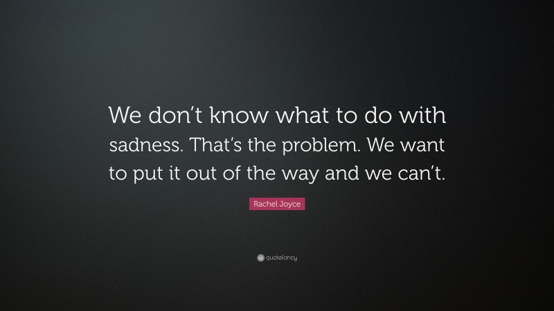 Rachel Joyce Quote: “We don’t know what to do with sadness. That’s the problem. We want to put it out of the way and we can’t.”