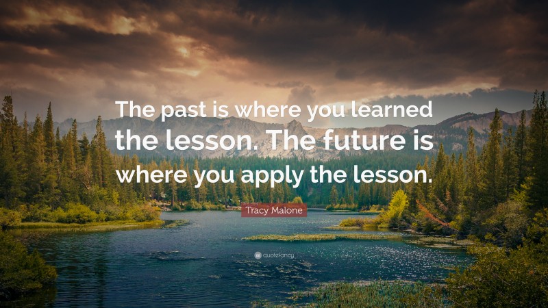 Tracy Malone Quote: “The past is where you learned the lesson. The future is where you apply the lesson.”