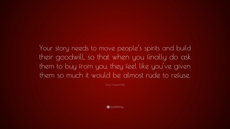 Gary Vaynerchuk Quote: “Your story needs to move people’s spirits and build their goodwill, so that when you finally do ask them to buy from you, they feel like you’ve given them so much it would be almost rude to refuse.”