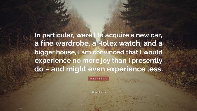 William B. Irvine Quote: “In particular, were I to acquire a new car, a fine wardrobe, a Rolex watch, and a bigger house, I am convinced that I would experience no more joy than I presently do – and might even experience less.”