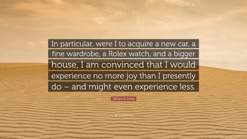 William B. Irvine Quote: “In particular, were I to acquire a new car, a fine wardrobe, a Rolex watch, and a bigger house, I am convinced that I would experience no more joy than I presently do – and might even experience less.”