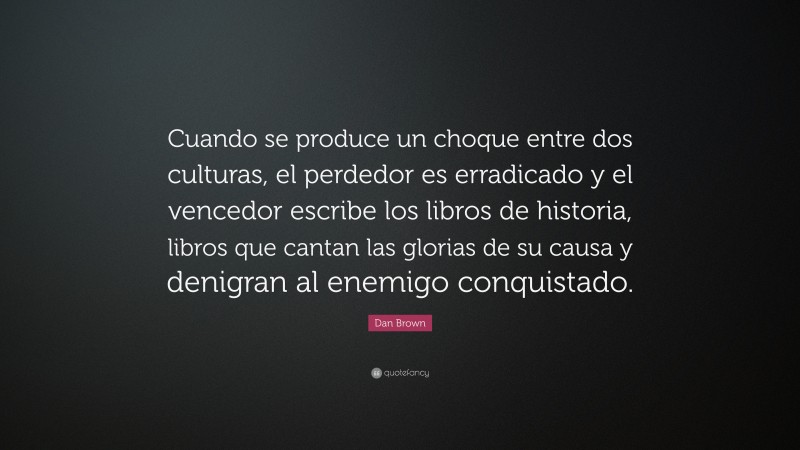Dan Brown Quote: “Cuando se produce un choque entre dos culturas, el perdedor es erradicado y el vencedor escribe los libros de historia, libros que cantan las glorias de su causa y denigran al enemigo conquistado.”