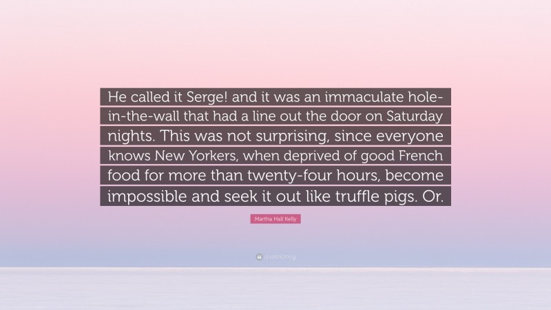 Martha Hall Kelly Quote: “He called it Serge! and it was an immaculate hole-in-the-wall that had a line out the door on Saturday nights. This was not surprising, since everyone knows New Yorkers, when deprived of good French food for more than twenty-four hours, become impossible and seek it out like truffle pigs. Or.”