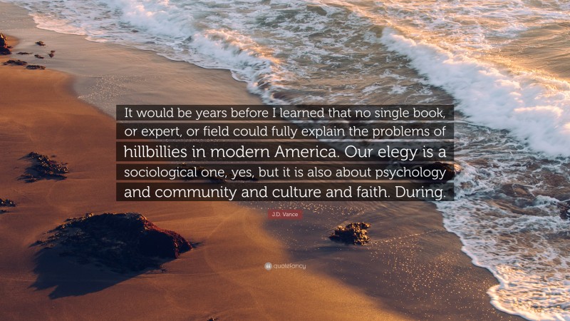 J.D. Vance Quote: “It would be years before I learned that no single book, or expert, or field could fully explain the problems of hillbillies in modern America. Our elegy is a sociological one, yes, but it is also about psychology and community and culture and faith. During.”