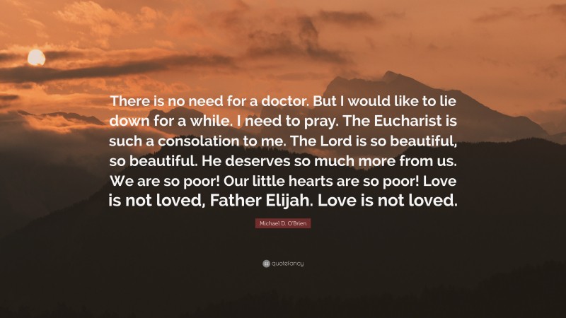Michael D. O'Brien Quote: “There is no need for a doctor. But I would like to lie down for a while. I need to pray. The Eucharist is such a consolation to me. The Lord is so beautiful, so beautiful. He deserves so much more from us. We are so poor! Our little hearts are so poor! Love is not loved, Father Elijah. Love is not loved.”