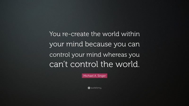 Michael A. Singer Quote: “You re-create the world within your mind because you can control your mind whereas you can’t control the world.”