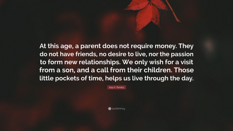 Ajay K. Pandey Quote: “At this age, a parent does not require money. They do not have friends, no desire to live, nor the passion to form new relationships. We only wish for a visit from a son, and a call from their children. Those little pockets of time, helps us live through the day.”