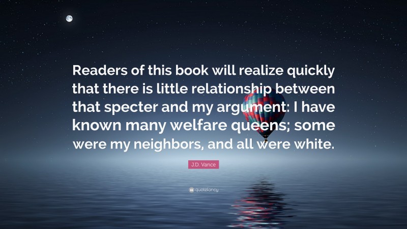 J.D. Vance Quote: “Readers of this book will realize quickly that there is little relationship between that specter and my argument: I have known many welfare queens; some were my neighbors, and all were white.”