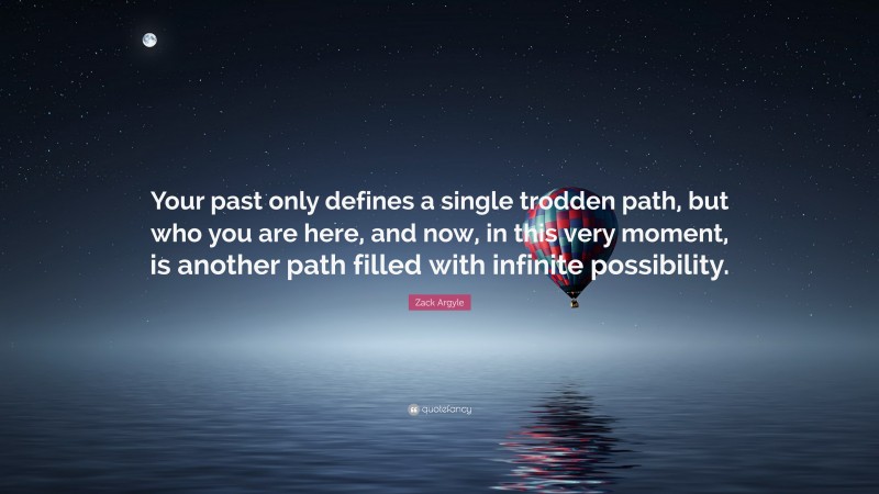 Zack Argyle Quote: “Your past only defines a single trodden path, but who you are here, and now, in this very moment, is another path filled with infinite possibility.”