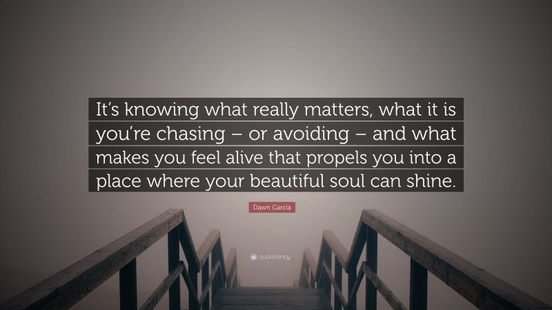Dawn Garcia Quote: “It’s knowing what really matters, what it is you’re chasing – or avoiding – and what makes you feel alive that propels you into a place where your beautiful soul can shine.”