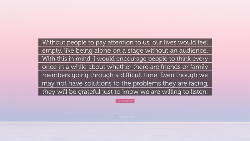 Haemin Sunim Quote: “Without people to pay attention to us, our lives would feel empty, like being alone on a stage without an audience. With this in mind, I would encourage people to think every once in a while about whether there are friends or family members going through a difficult time. Even though we may not have solutions to the problems they are facing, they will be grateful just to know we are willing to listen.”