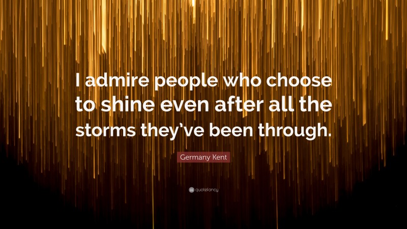 Germany Kent Quote: “I admire people who choose to shine even after all the storms they’ve been through.”