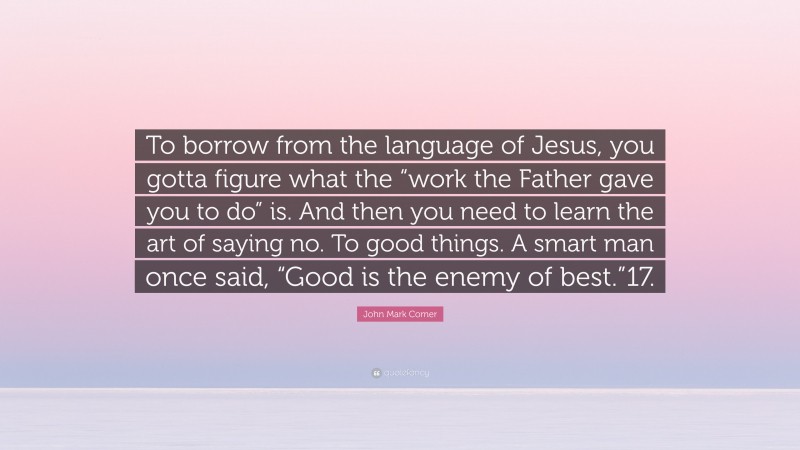 John Mark Comer Quote: “To borrow from the language of Jesus, you gotta figure what the “work the Father gave you to do” is. And then you need to learn the art of saying no. To good things. A smart man once said, “Good is the enemy of best.”17.”