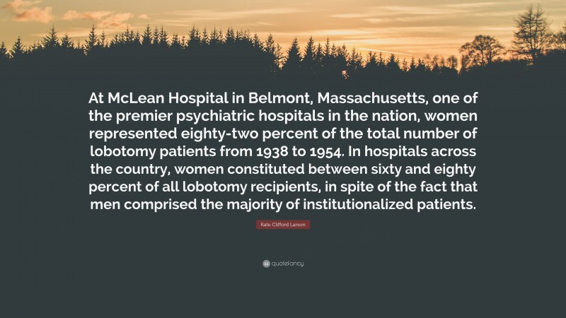 Kate Clifford Larson Quote: “At McLean Hospital in Belmont, Massachusetts, one of the premier psychiatric hospitals in the nation, women represented eighty-two percent of the total number of lobotomy patients from 1938 to 1954. In hospitals across the country, women constituted between sixty and eighty percent of all lobotomy recipients, in spite of the fact that men comprised the majority of institutionalized patients.”