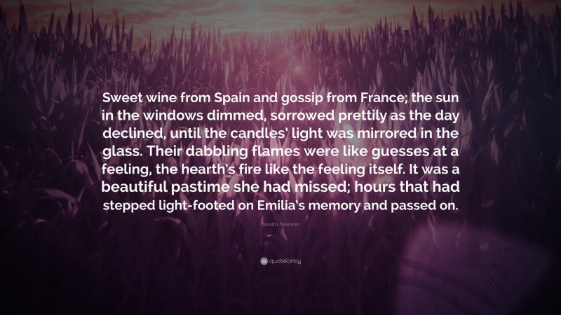 Sandra Newman Quote: “Sweet wine from Spain and gossip from France; the sun in the windows dimmed, sorrowed prettily as the day declined, until the candles’ light was mirrored in the glass. Their dabbling flames were like guesses at a feeling, the hearth’s fire like the feeling itself. It was a beautiful pastime she had missed; hours that had stepped light-footed on Emilia’s memory and passed on.”