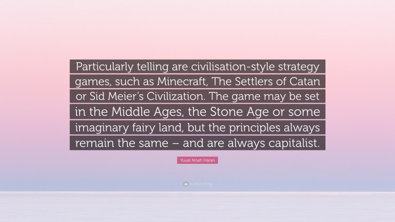 Yuval Noah Harari Quote: “Particularly telling are civilisation-style strategy games, such as Minecraft, The Settlers of Catan or Sid Meier’s Civilization. The game may be set in the Middle Ages, the Stone Age or some imaginary fairy land, but the principles always remain the same – and are always capitalist.”