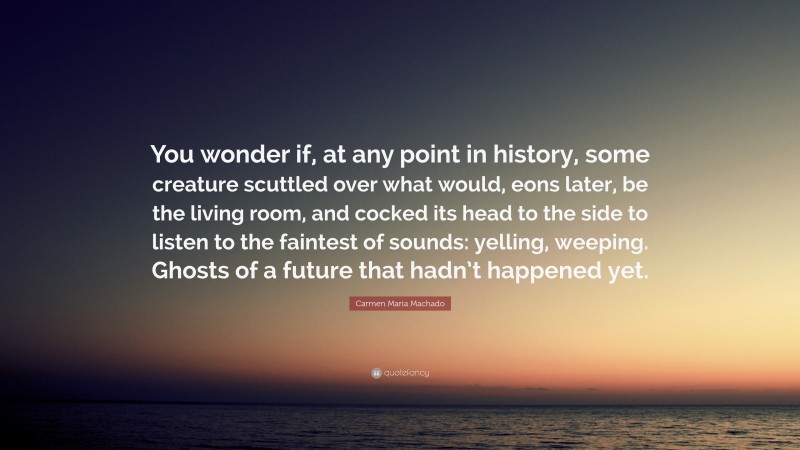 Carmen Maria Machado Quote: “You wonder if, at any point in history, some creature scuttled over what would, eons later, be the living room, and cocked its head to the side to listen to the faintest of sounds: yelling, weeping. Ghosts of a future that hadn’t happened yet.”
