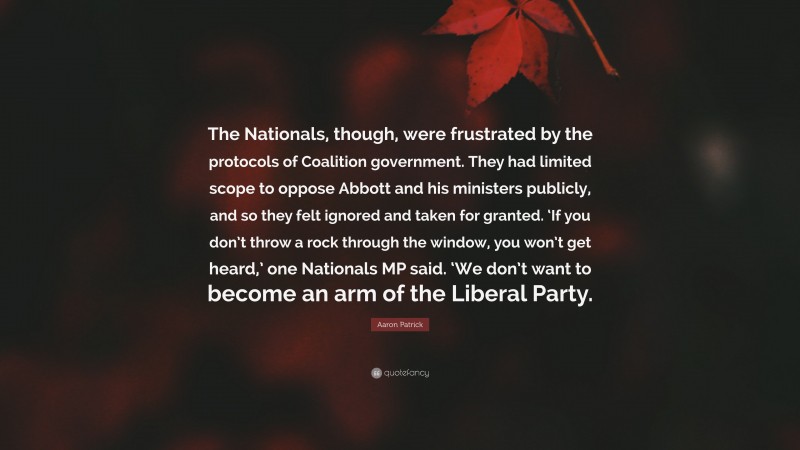 Aaron Patrick Quote: “The Nationals, though, were frustrated by the protocols of Coalition government. They had limited scope to oppose Abbott and his ministers publicly, and so they felt ignored and taken for granted. ‘If you don’t throw a rock through the window, you won’t get heard,’ one Nationals MP said. ‘We don’t want to become an arm of the Liberal Party.”