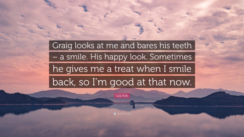 Lea Kirk Quote: “Graig looks at me and bares his teeth – a smile. His happy look. Sometimes he gives me a treat when I smile back, so I’m good at that now.”