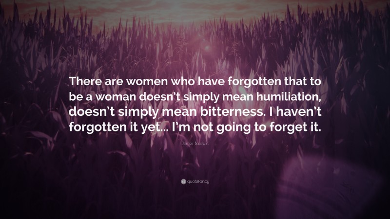 James Baldwin Quote: “There are women who have forgotten that to be a woman doesn’t simply mean humiliation, doesn’t simply mean bitterness. I haven’t forgotten it yet... I’m not going to forget it.”