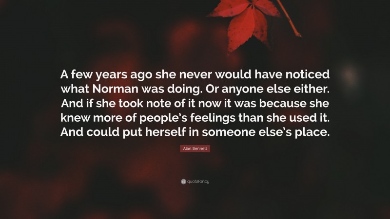 Alan Bennett Quote: “A few years ago she never would have noticed what Norman was doing. Or anyone else either. And if she took note of it now it was because she knew more of people’s feelings than she used it. And could put herself in someone else’s place.”