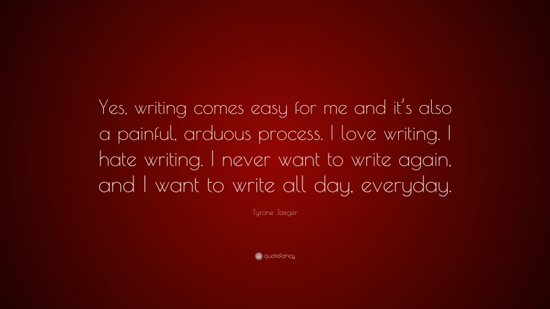 Tyrone Jaeger Quote: “Yes, writing comes easy for me and it’s also a painful, arduous process. I love writing. I hate writing. I never want to write again, and I want to write all day, everyday.”