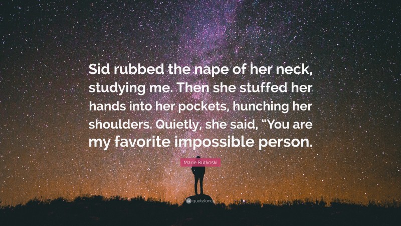 Marie Rutkoski Quote: “Sid rubbed the nape of her neck, studying me. Then she stuffed her hands into her pockets, hunching her shoulders. Quietly, she said, “You are my favorite impossible person.”