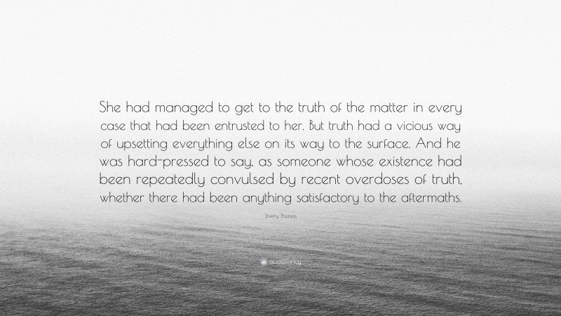 Sherry Thomas Quote: “She had managed to get to the truth of the matter in every case that had been entrusted to her. But truth had a vicious way of upsetting everything else on its way to the surface. And he was hard-pressed to say, as someone whose existence had been repeatedly convulsed by recent overdoses of truth, whether there had been anything satisfactory to the aftermaths.”