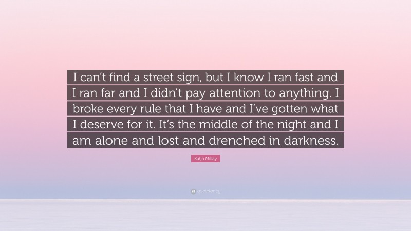 Katja Millay Quote: “I can’t find a street sign, but I know I ran fast and I ran far and I didn’t pay attention to anything. I broke every rule that I have and I’ve gotten what I deserve for it. It’s the middle of the night and I am alone and lost and drenched in darkness.”