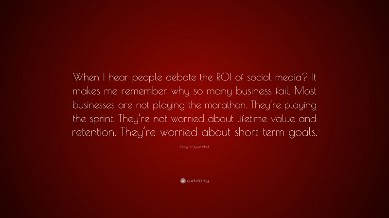 Gary Vaynerchuk Quote: “When I hear people debate the ROI of social media? It makes me remember why so many business fail. Most businesses are not playing the marathon. They’re playing the sprint. They’re not worried about lifetime value and retention. They’re worried about short-term goals.”