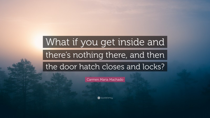 Carmen Maria Machado Quote: “What if you get inside and there’s nothing there, and then the door hatch closes and locks?”