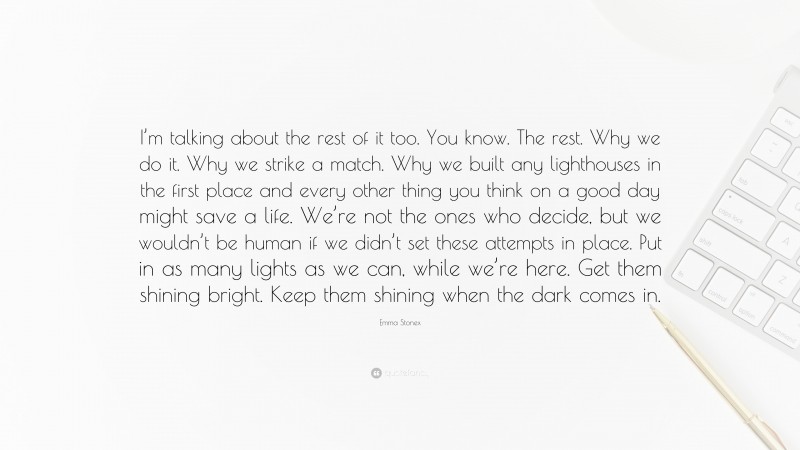 Emma Stonex Quote: “I’m talking about the rest of it too. You know. The rest. Why we do it. Why we strike a match. Why we built any lighthouses in the first place and every other thing you think on a good day might save a life. We’re not the ones who decide, but we wouldn’t be human if we didn’t set these attempts in place. Put in as many lights as we can, while we’re here. Get them shining bright. Keep them shining when the dark comes in.”