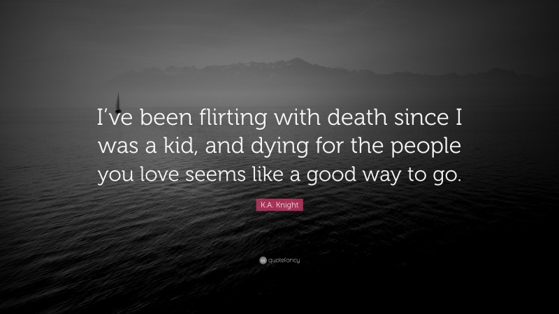 K.A. Knight Quote: “I’ve been flirting with death since I was a kid, and dying for the people you love seems like a good way to go.”