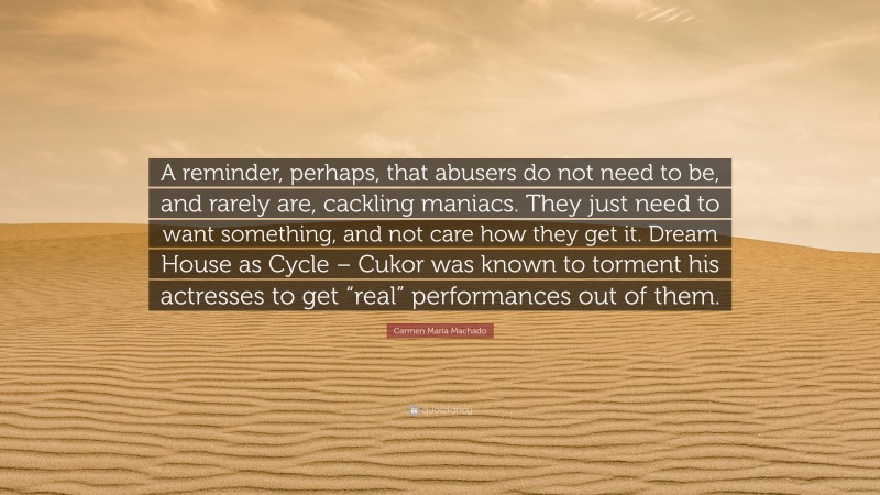Carmen Maria Machado Quote: “A reminder, perhaps, that abusers do not need to be, and rarely are, cackling maniacs. They just need to want something, and not care how they get it. Dream House as Cycle – Cukor was known to torment his actresses to get “real” performances out of them.”