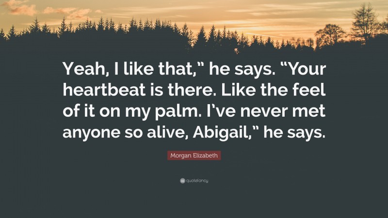 Morgan Elizabeth Quote: “Yeah, I like that,” he says. “Your heartbeat is there. Like the feel of it on my palm. I’ve never met anyone so alive, Abigail,” he says.”