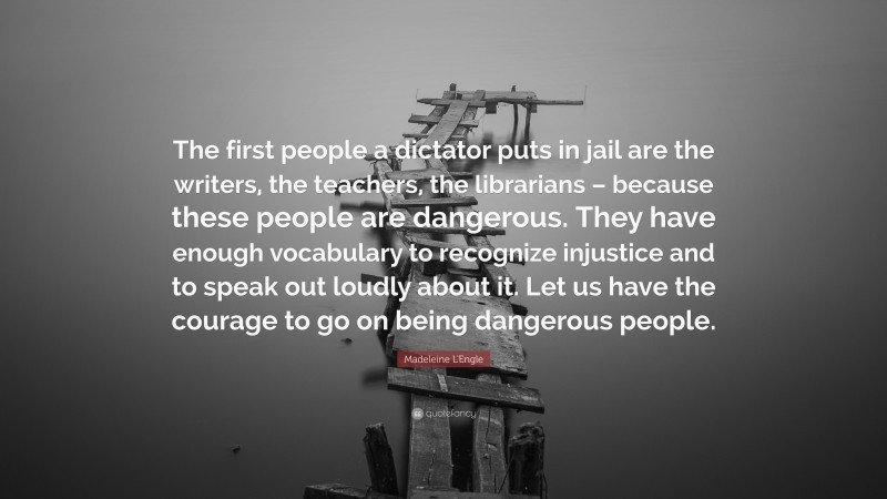 Madeleine L'Engle Quote: “The first people a dictator puts in jail are the writers, the teachers, the librarians – because these people are dangerous. They have enough vocabulary to recognize injustice and to speak out loudly about it. Let us have the courage to go on being dangerous people.”