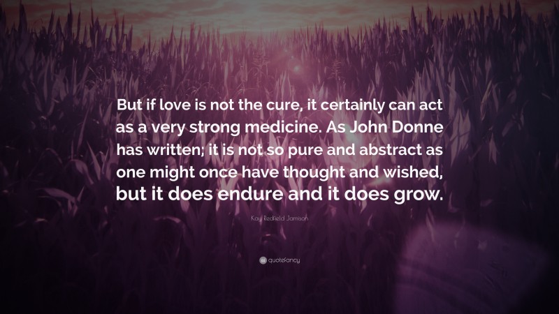 Kay Redfield Jamison Quote: “But if love is not the cure, it certainly can act as a very strong medicine. As John Donne has written; it is not so pure and abstract as one might once have thought and wished, but it does endure and it does grow.”