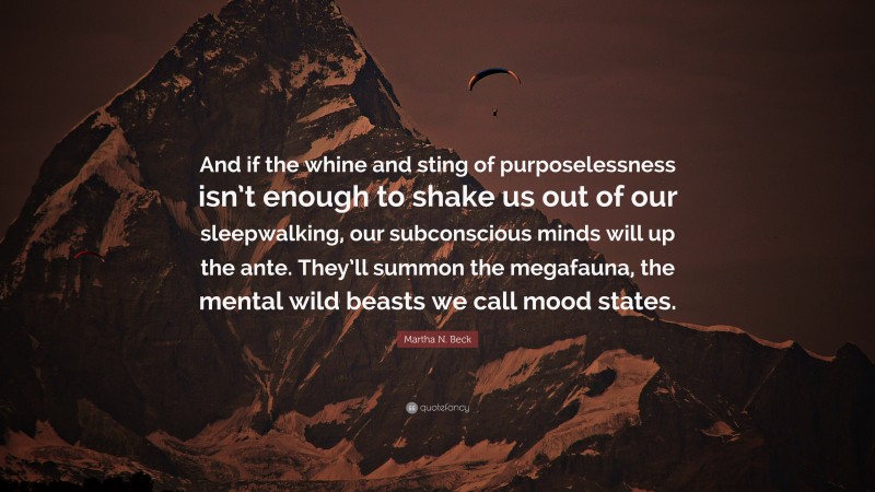 Martha N. Beck Quote: “And if the whine and sting of purposelessness isn’t enough to shake us out of our sleepwalking, our subconscious minds will up the ante. They’ll summon the megafauna, the mental wild beasts we call mood states.”