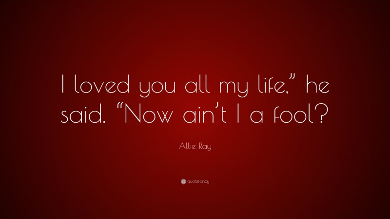 Allie Ray Quote: “I loved you all my life,” he said. “Now ain’t I a fool?”