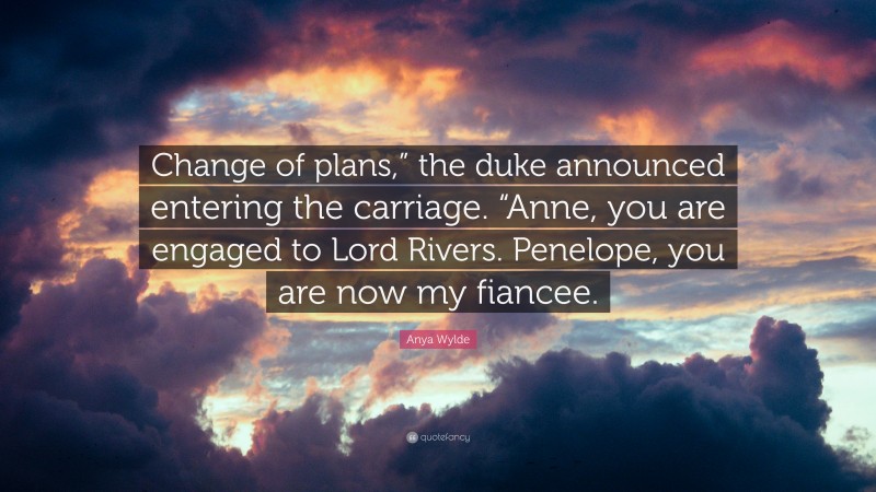 Anya Wylde Quote: “Change of plans,” the duke announced entering the carriage. “Anne, you are engaged to Lord Rivers. Penelope, you are now my fiancee.”