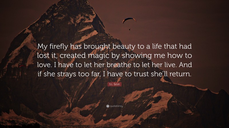 S.L. Scott Quote: “My firefly has brought beauty to a life that had lost it, created magic by showing me how to love. I have to let her breathe to let her live. And if she strays too far, I have to trust she’ll return.”