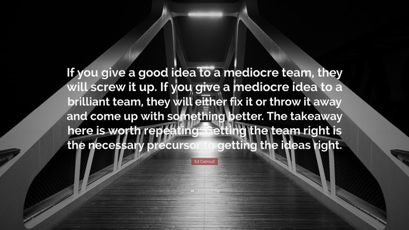 Ed Catmull Quote: “If you give a good idea to a mediocre team, they will screw it up. If you give a mediocre idea to a brilliant team, they will either fix it or throw it away and come up with something better. The takeaway here is worth repeating: Getting the team right is the necessary precursor to getting the ideas right.”